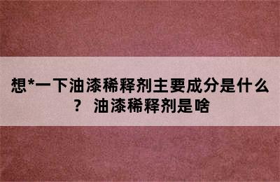 想*一下油漆稀释剂主要成分是什么？ 油漆稀释剂是啥